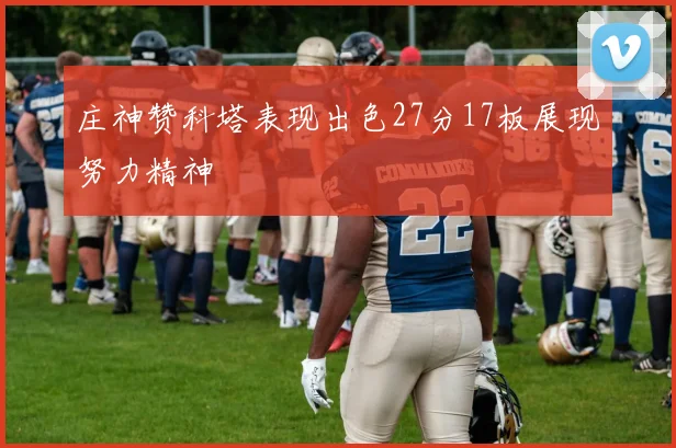 庄神赞科塔表现出色27分17板展现努力精神