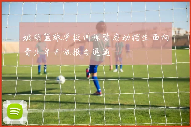 姚明篮球学校训练营启动招生面向青少年开放报名通道
