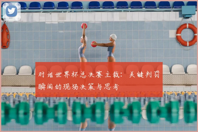 对话世界杯总决赛主裁:关键判罚瞬间的现场决策与思考