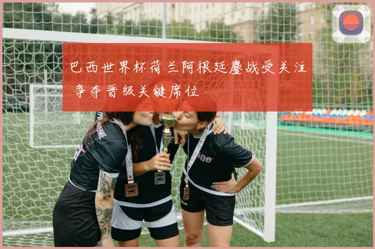 巴西世界杯荷兰阿根廷鏖战受关注 争夺晋级关键席位