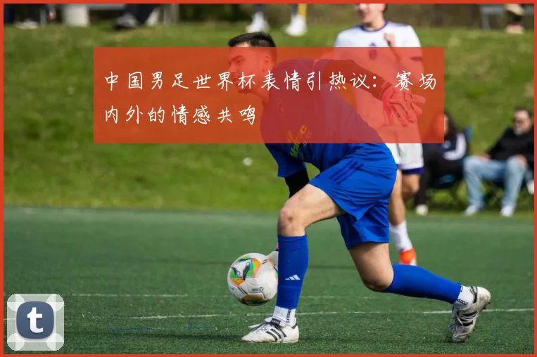中国男足世界杯表情引热议:赛场内外的情感共鸣