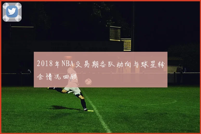2018年NBA交易期各队动向与球星转会情况回顾