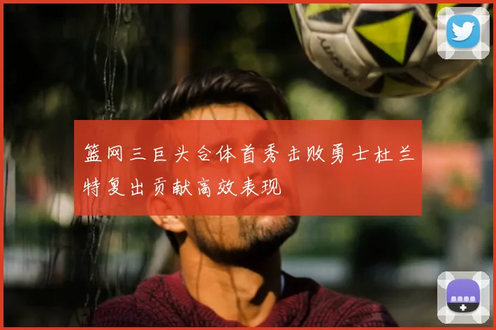 篮网三巨头合体首秀击败勇士杜兰特复出贡献高效表现
