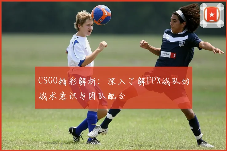 CSGO精彩解析:深入了解FPX战队的战术意识与团队配合