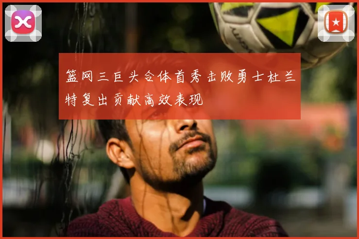 篮网三巨头合体首秀击败勇士杜兰特复出贡献高效表现