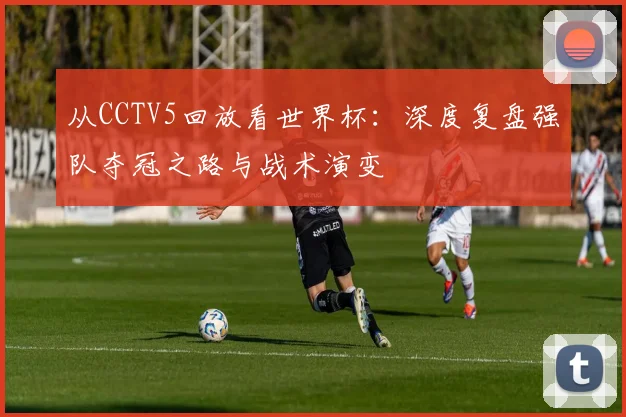 从CCTV5回放看世界杯:深度复盘强队夺冠之路与战术演变