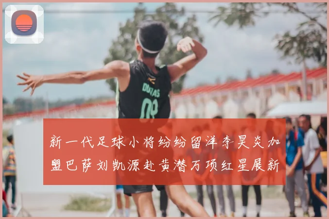 新一代足球小将纷纷留洋李昊炎加盟巴萨刘凯源赴黄潜万项红星展新希望