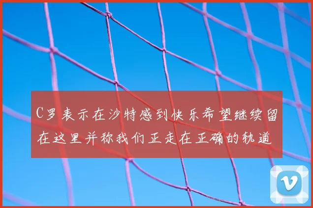 C罗表示在沙特感到快乐希望继续留在这里并称我们正走在正确的轨道上
