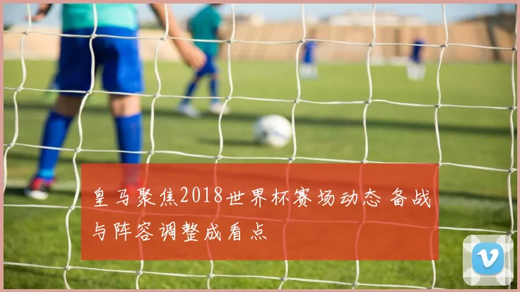 皇马聚焦2018世界杯赛场动态 备战与阵容调整成看点