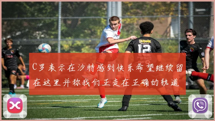 C罗表示在沙特感到快乐希望继续留在这里并称我们正走在正确的轨道上