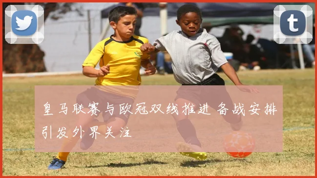 皇马联赛与欧冠双线推进 备战安排引发外界关注