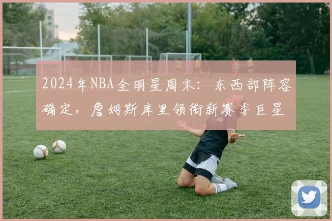 2024年NBA全明星周末：东西部阵容确定，詹姆斯库里领衔新赛季巨星对决