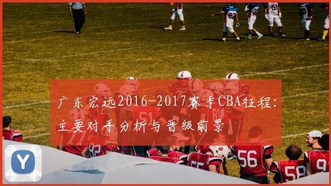 广东宏远2016-2017赛季CBA征程：主要对手分析与晋级前景