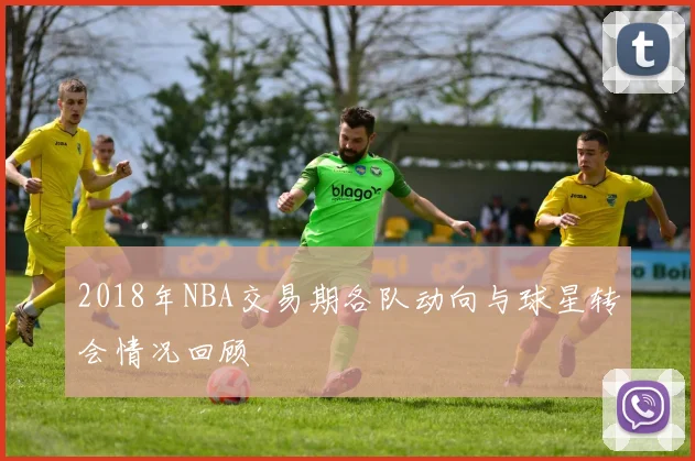 2018年NBA交易期各队动向与球星转会情况回顾