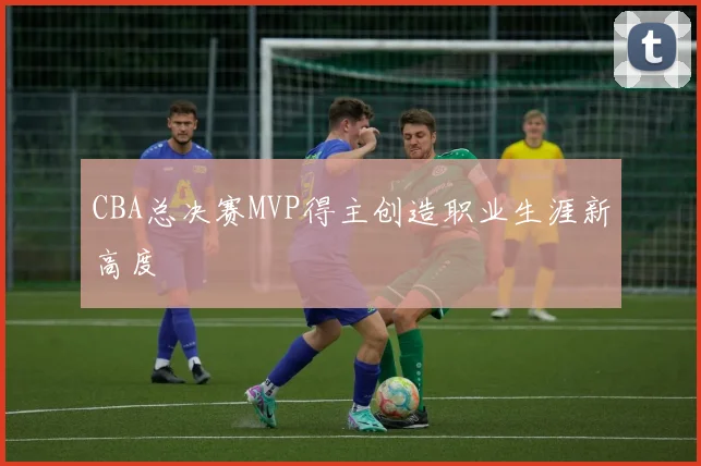 CBA总决赛MVP得主创造职业生涯新高度