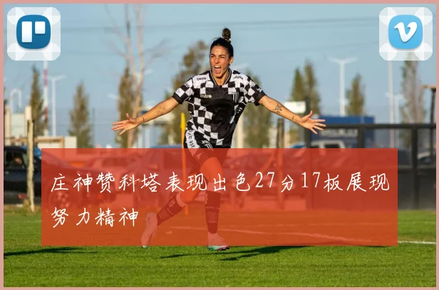 庄神赞科塔表现出色27分17板展现努力精神