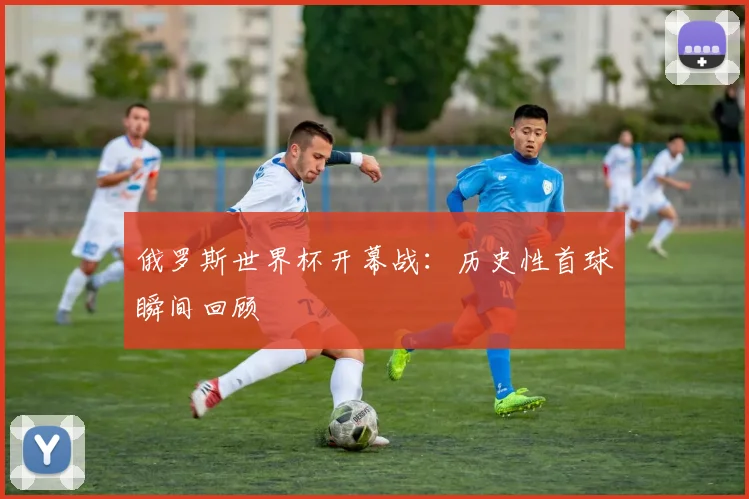 俄罗斯世界杯开幕战:历史性首球瞬间回顾