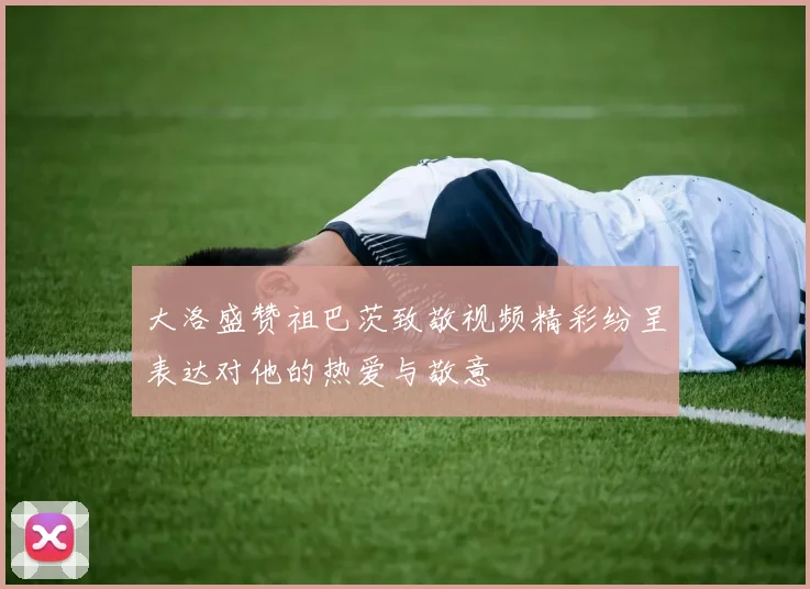 大洛盛赞祖巴茨致敬视频精彩纷呈表达对他的热爱与敬意