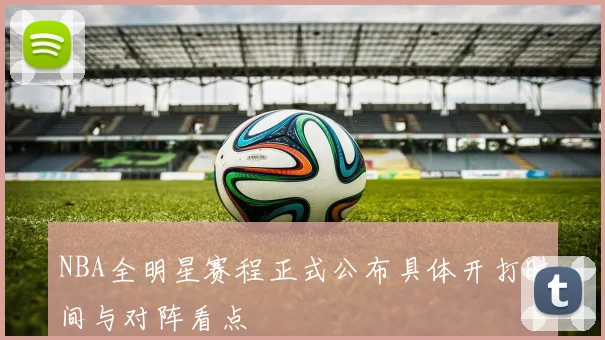 NBA全明星赛程正式公布具体开打时间与对阵看点
