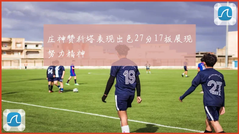 庄神赞科塔表现出色27分17板展现努力精神