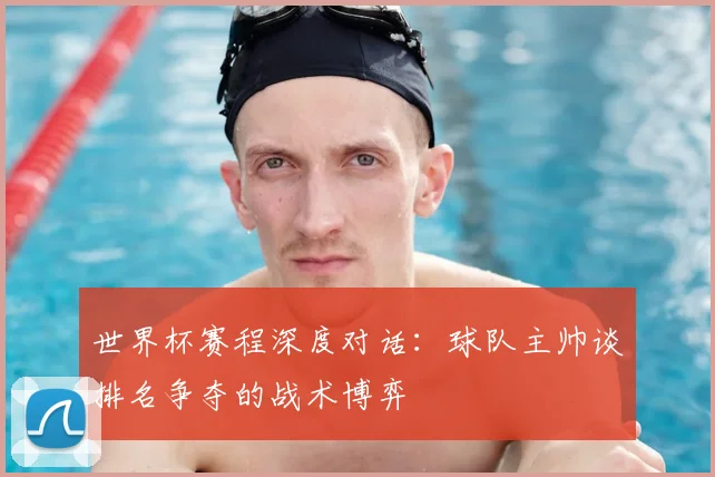 世界杯赛程深度对话：球队主帅谈排名争夺的战术博弈