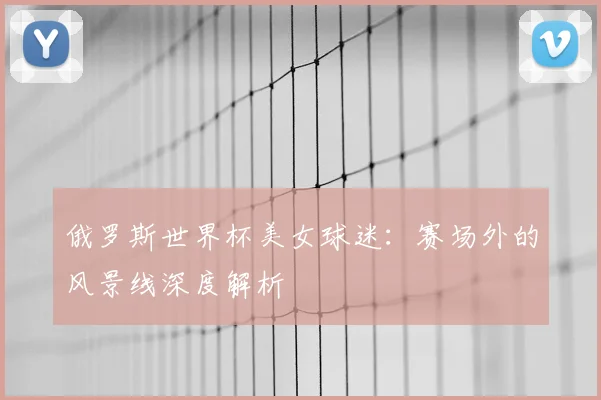 俄罗斯世界杯美女球迷：赛场外的风景线深度解析