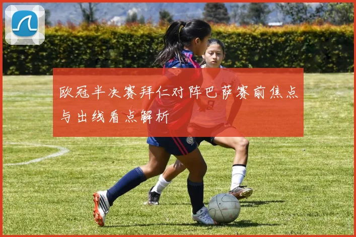 欧冠半决赛拜仁对阵巴萨赛前焦点与出线看点解析