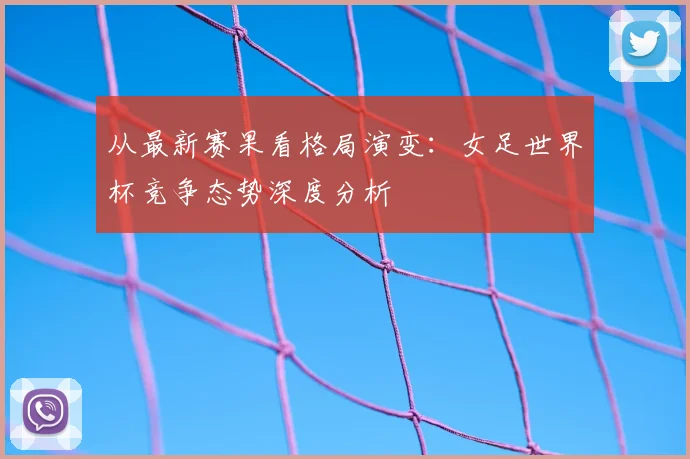 从最新赛果看格局演变:女足世界杯竞争态势深度分析