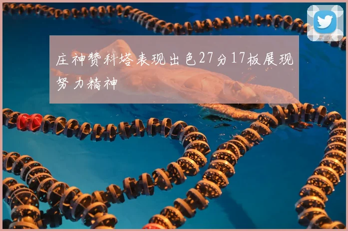庄神赞科塔表现出色27分17板展现努力精神