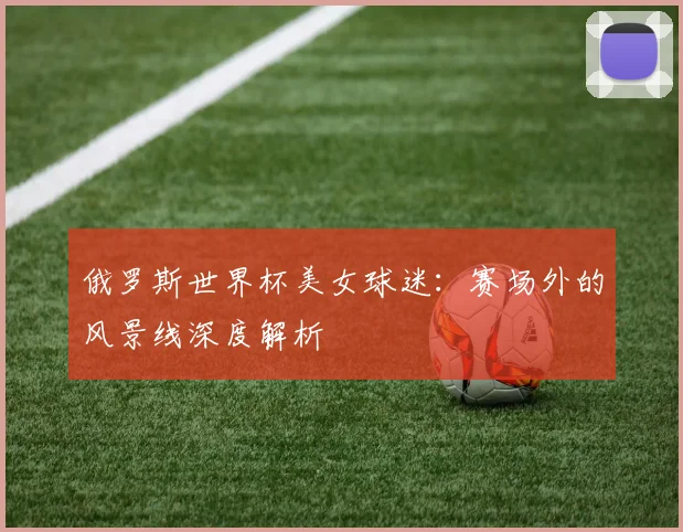 俄罗斯世界杯美女球迷:赛场外的风景线深度解析