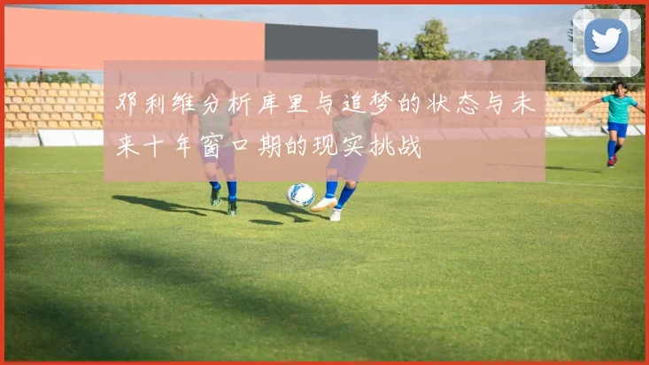 邓利维分析库里与追梦的状态与未来十年窗口期的现实挑战