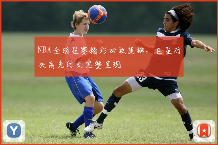 NBA全明星赛精彩回放集锦,巨星对决高光时刻完整呈现