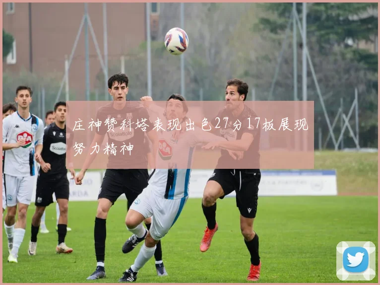 庄神赞科塔表现出色27分17板展现努力精神