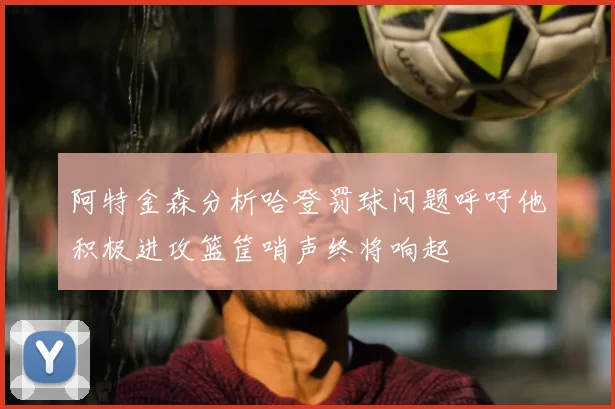 阿特金森分析哈登罚球问题呼吁他积极进攻篮筐哨声终将响起