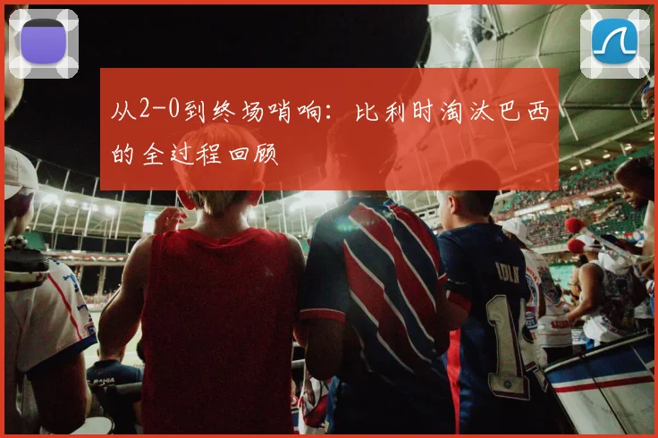 从2-0到终场哨响：比利时淘汰巴西的全过程回顾