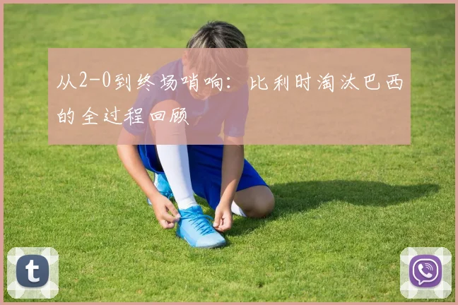 从2-0到终场哨响:比利时淘汰巴西的全过程回顾