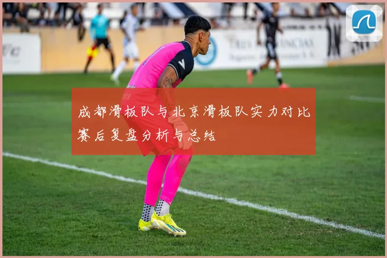 成都滑板队与北京滑板队实力对比赛后复盘分析与总结