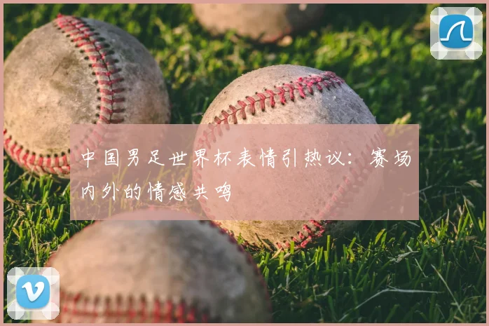中国男足世界杯表情引热议：赛场内外的情感共鸣