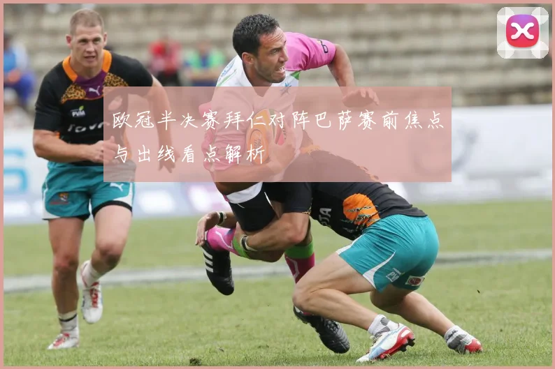 欧冠半决赛拜仁对阵巴萨赛前焦点与出线看点解析