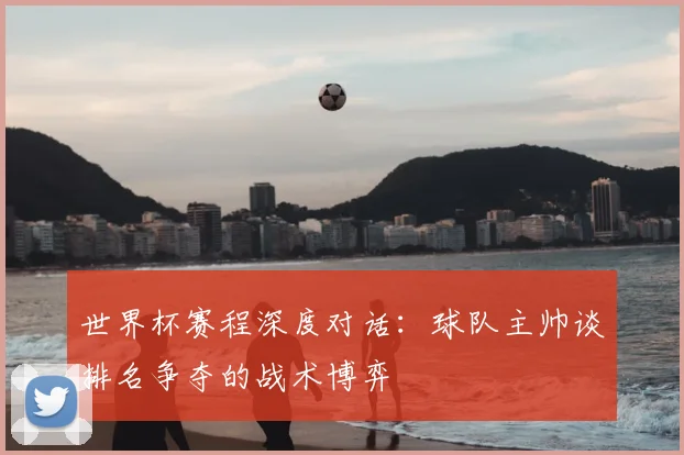 世界杯赛程深度对话:球队主帅谈排名争夺的战术博弈