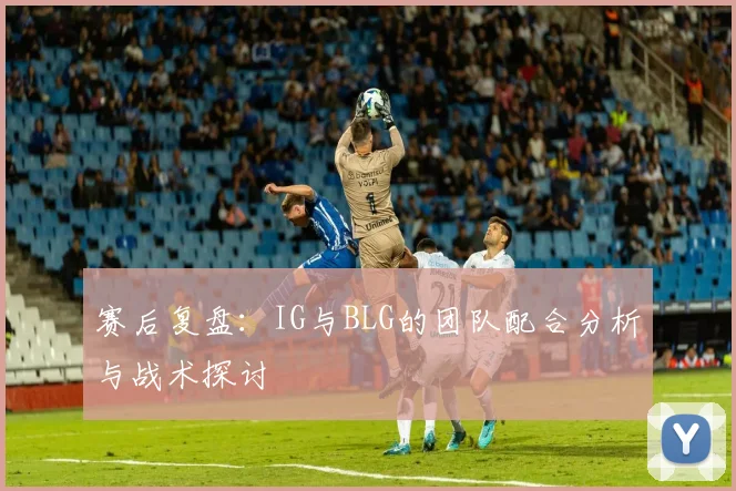 赛后复盘：IG与BLG的团队配合分析与战术探讨