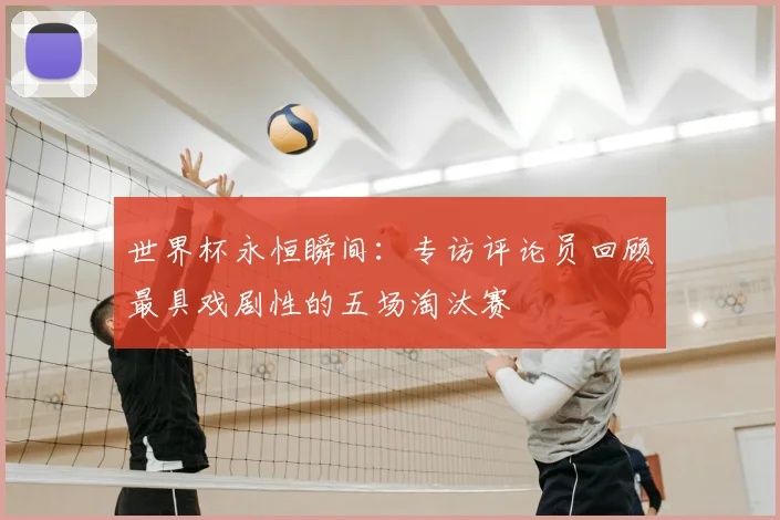世界杯永恒瞬间:专访评论员回顾最具戏剧性的五场淘汰赛