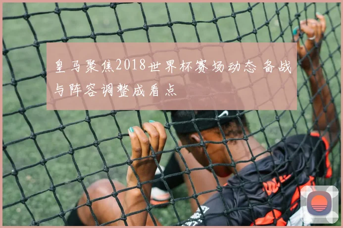皇马聚焦2018世界杯赛场动态 备战与阵容调整成看点